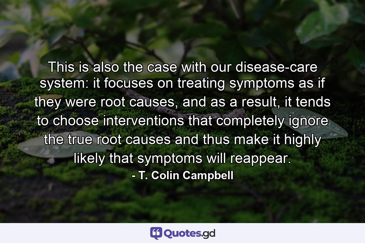 This is also the case with our disease-care system: it focuses on treating symptoms as if they were root causes, and as a result, it tends to choose interventions that completely ignore the true root causes and thus make it highly likely that symptoms will reappear. - Quote by T. Colin Campbell