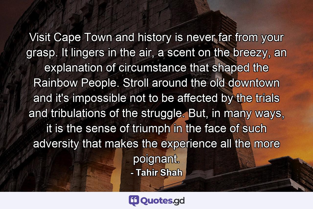 Visit Cape Town and history is never far from your grasp. It lingers in the air, a scent on the breezy, an explanation of circumstance that shaped the Rainbow People. Stroll around the old downtown and it's impossible not to be affected by the trials and tribulations of the struggle. But, in many ways, it is the sense of triumph in the face of such adversity that makes the experience all the more poignant. - Quote by Tahir Shah