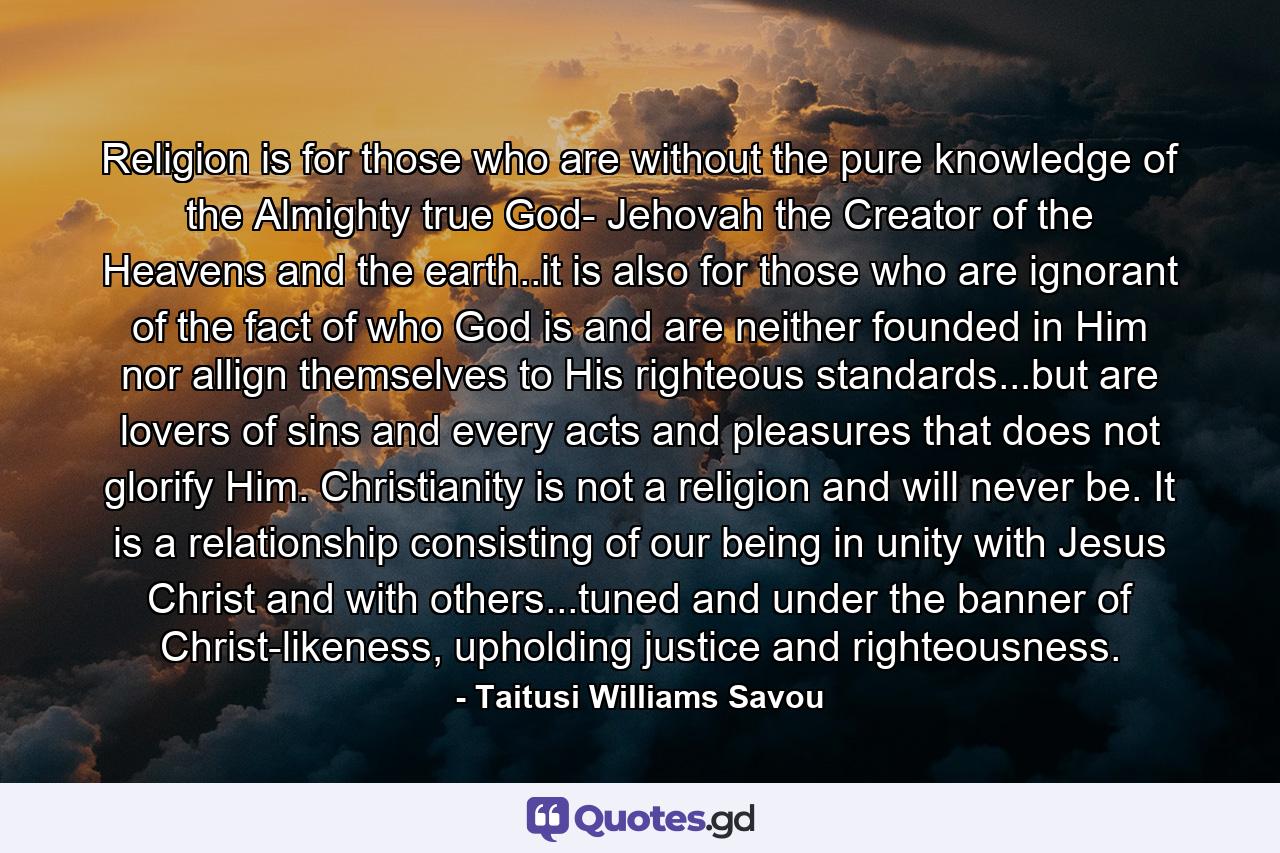 Religion is for those who are without the pure knowledge of the Almighty true God- Jehovah the Creator of the Heavens and the earth..it is also for those who are ignorant of the fact of who God is and are neither founded in Him nor allign themselves to His righteous standards...but are lovers of sins and every acts and pleasures that does not glorify Him. Christianity is not a religion and will never be. It is a relationship consisting of our being in unity with Jesus Christ and with others...tuned and under the banner of Christ-likeness, upholding justice and righteousness. - Quote by Taitusi Williams Savou