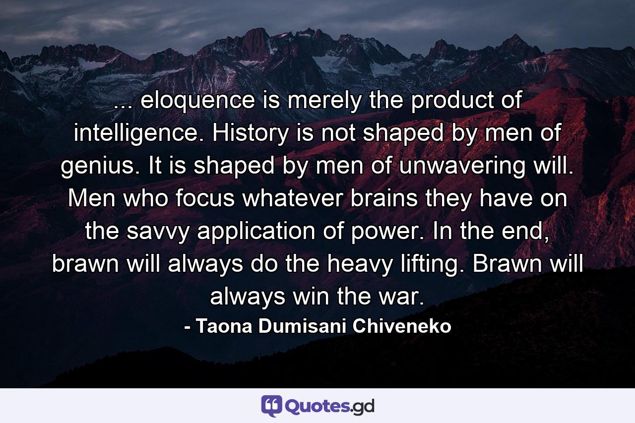 ... eloquence is merely the product of intelligence. History is not shaped by men of genius. It is shaped by men of unwavering will. Men who focus whatever brains they have on the savvy application of power. In the end, brawn will always do the heavy lifting. Brawn will always win the war. - Quote by Taona Dumisani Chiveneko