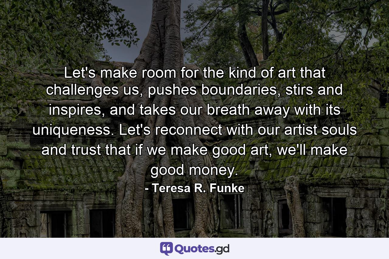 Let's make room for the kind of art that challenges us, pushes boundaries, stirs and inspires, and takes our breath away with its uniqueness. Let's reconnect with our artist souls and trust that if we make good art, we'll make good money. - Quote by Teresa R. Funke