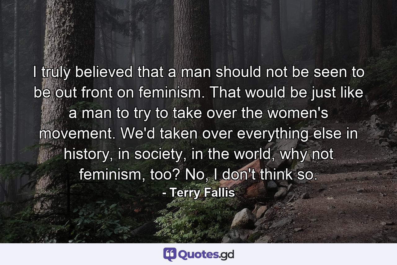 I truly believed that a man should not be seen to be out front on feminism. That would be just like a man to try to take over the women's movement. We'd taken over everything else in history, in society, in the world, why not feminism, too? No, I don't think so. - Quote by Terry Fallis