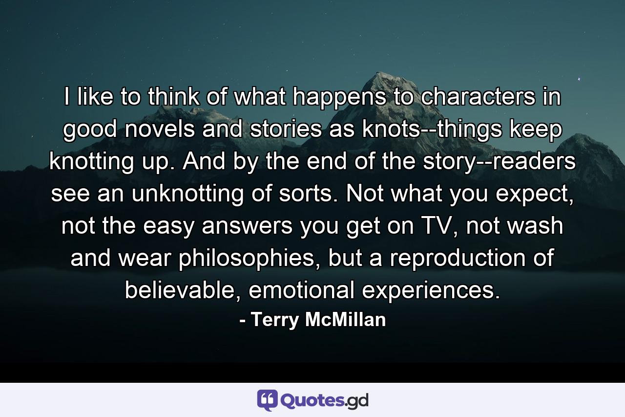 I like to think of what happens to characters in good novels and stories as knots--things keep knotting up. And by the end of the story--readers see an unknotting of sorts. Not what you expect, not the easy answers you get on TV, not wash and wear philosophies, but a reproduction of believable, emotional experiences. - Quote by Terry McMillan