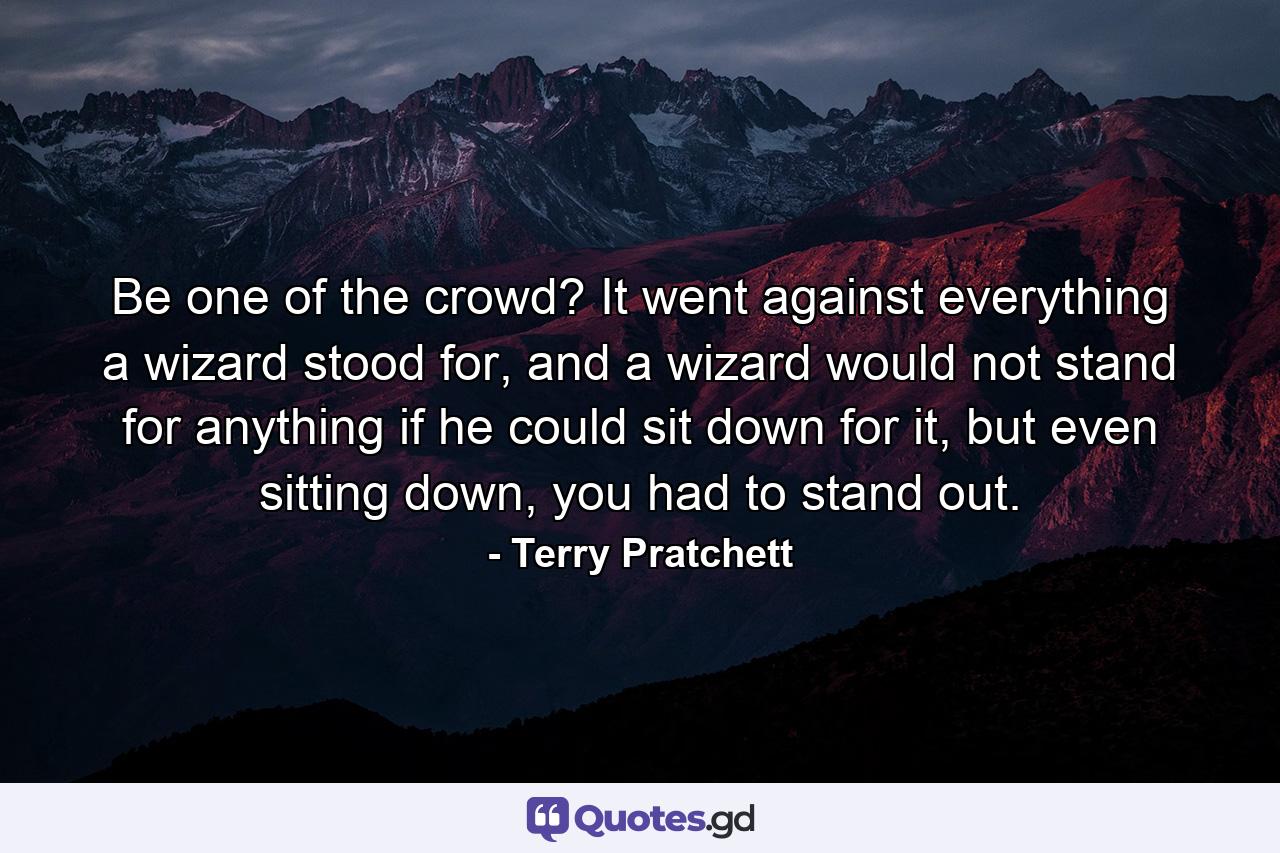 Be one of the crowd? It went against everything a wizard stood for, and a wizard would not stand for anything if he could sit down for it, but even sitting down, you had to stand out. - Quote by Terry Pratchett