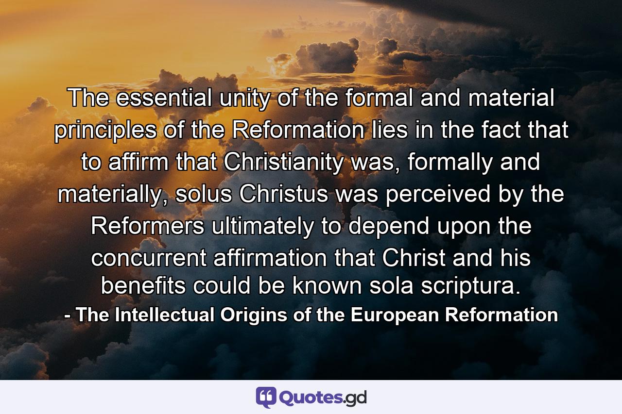 The essential unity of the formal and material principles of the Reformation lies in the fact that to affirm that Christianity was, formally and materially, solus Christus was perceived by the Reformers ultimately to depend upon the concurrent affirmation that Christ and his benefits could be known sola scriptura. - Quote by The Intellectual Origins of the European Reformation