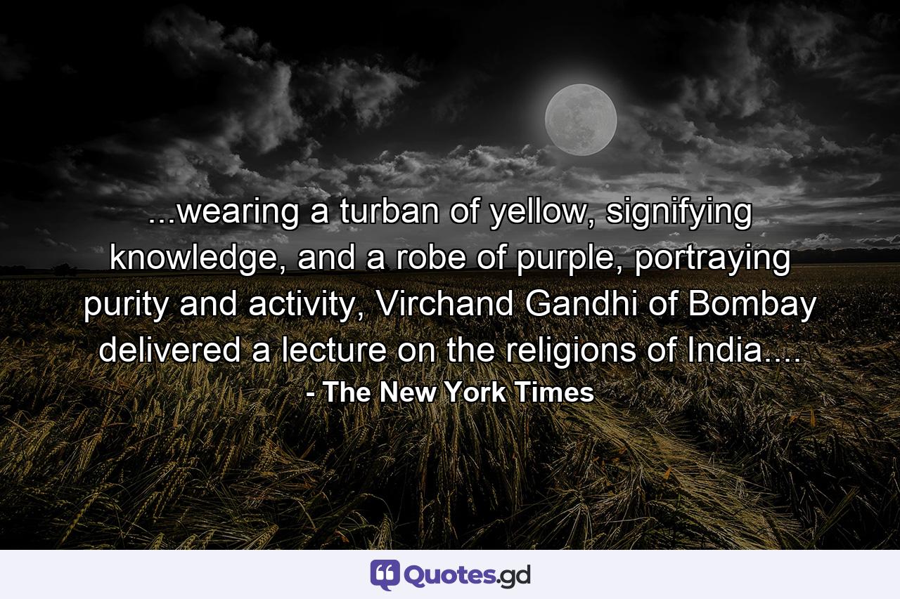 ...wearing a turban of yellow, signifying knowledge, and a robe of purple, portraying purity and activity, Virchand Gandhi of Bombay delivered a lecture on the religions of India.... - Quote by The New York Times