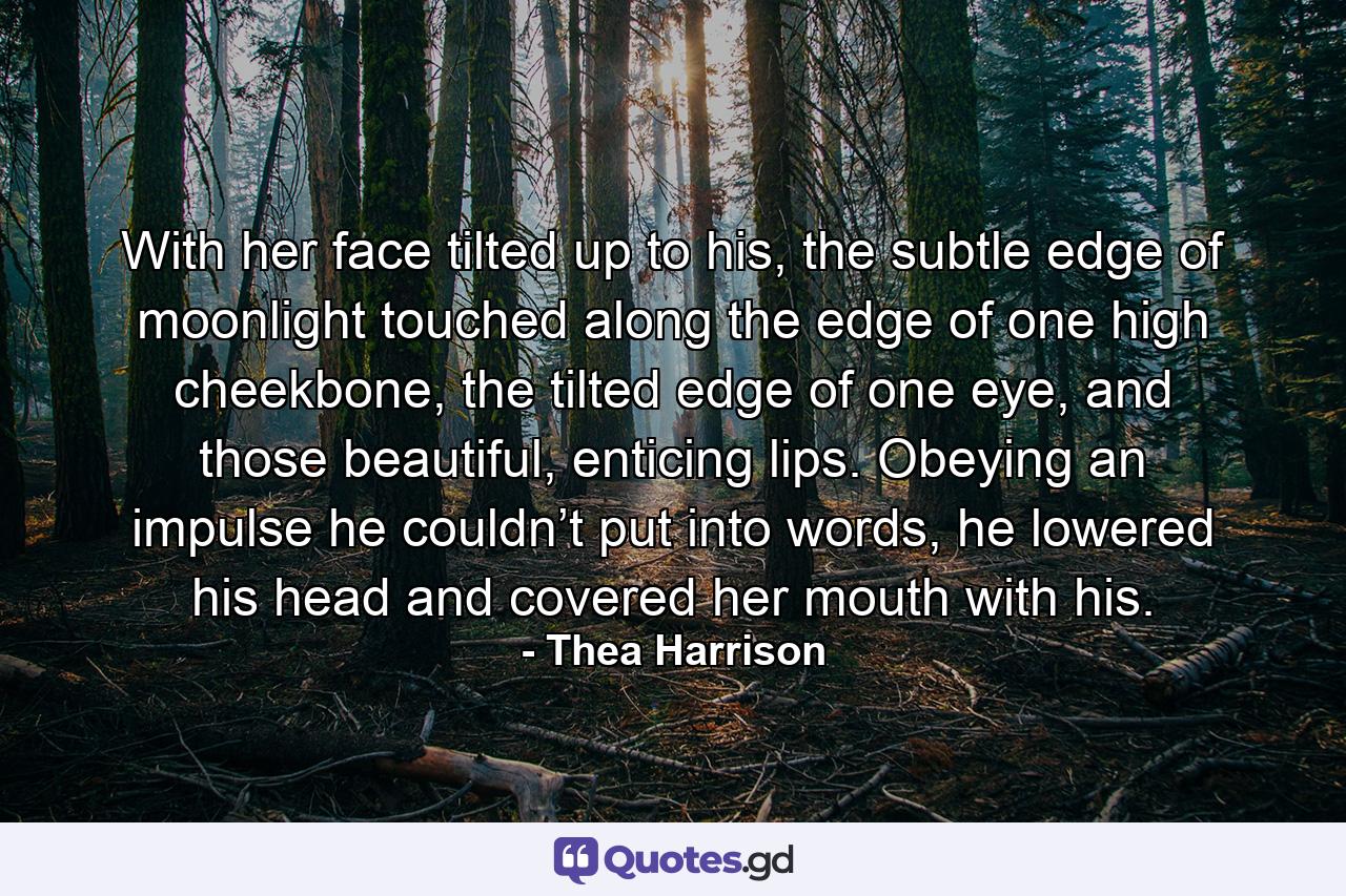 With her face tilted up to his, the subtle edge of moonlight touched along the edge of one high cheekbone, the tilted edge of one eye, and those beautiful, enticing lips. Obeying an impulse he couldn’t put into words, he lowered his head and covered her mouth with his. - Quote by Thea Harrison