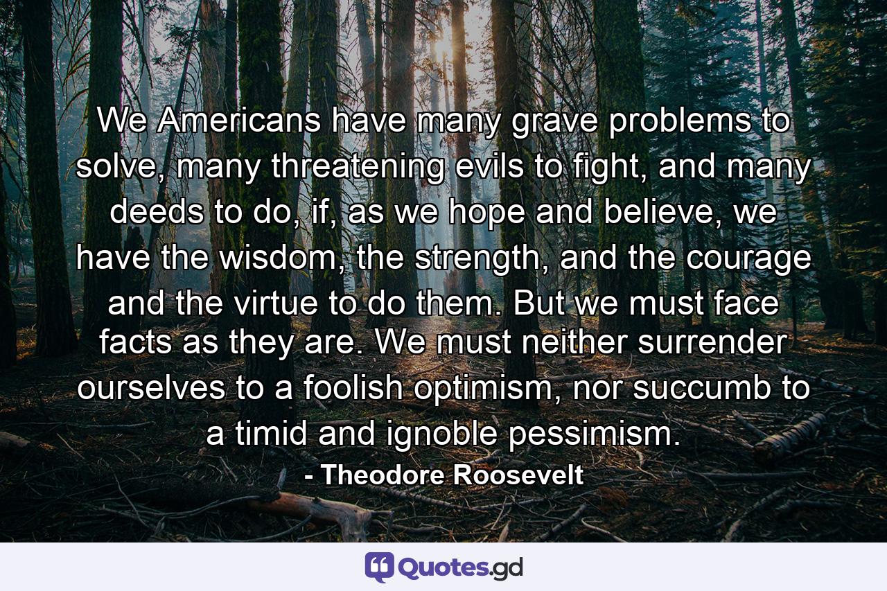 We Americans have many grave problems to solve, many threatening evils to fight, and many deeds to do, if, as we hope and believe, we have the wisdom, the strength, and the courage and the virtue to do them. But we must face facts as they are. We must neither surrender ourselves to a foolish optimism, nor succumb to a timid and ignoble pessimism. - Quote by Theodore Roosevelt