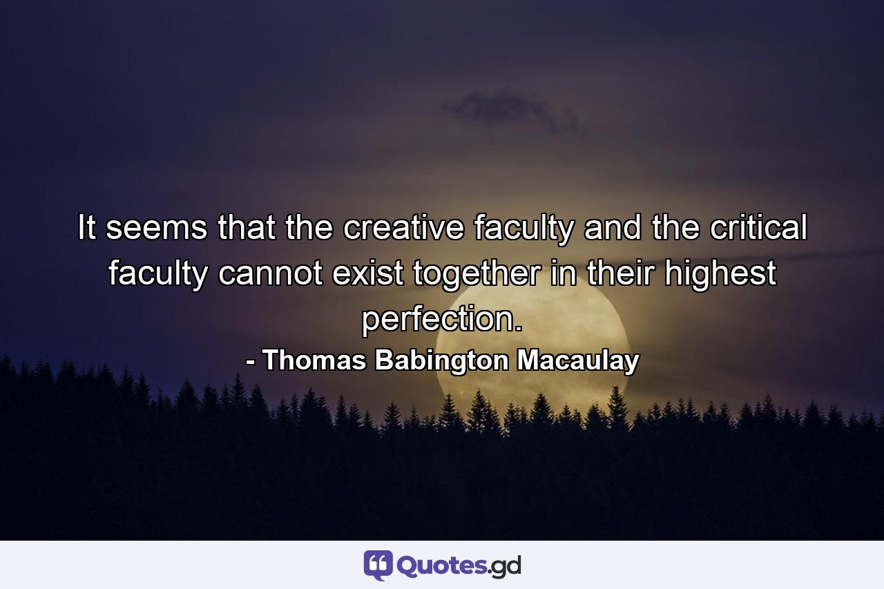 It seems that the creative faculty and the critical faculty cannot exist together in their highest perfection. - Quote by Thomas Babington Macaulay