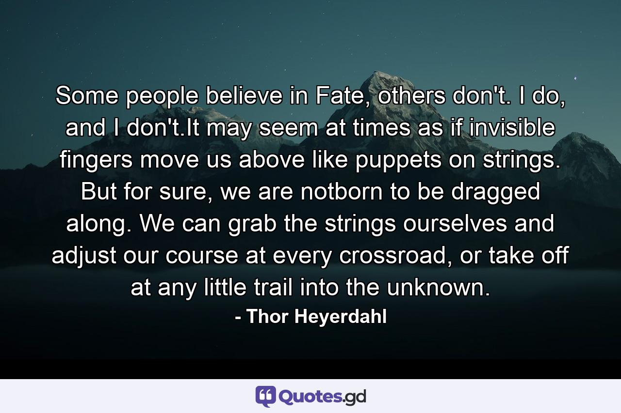 Some people believe in Fate, others don't. I do, and I don't.It may seem at times as if invisible fingers move us above like puppets on strings. But for sure, we are notborn to be dragged along. We can grab the strings ourselves and adjust our course at every crossroad, or take off at any little trail into the unknown. - Quote by Thor Heyerdahl