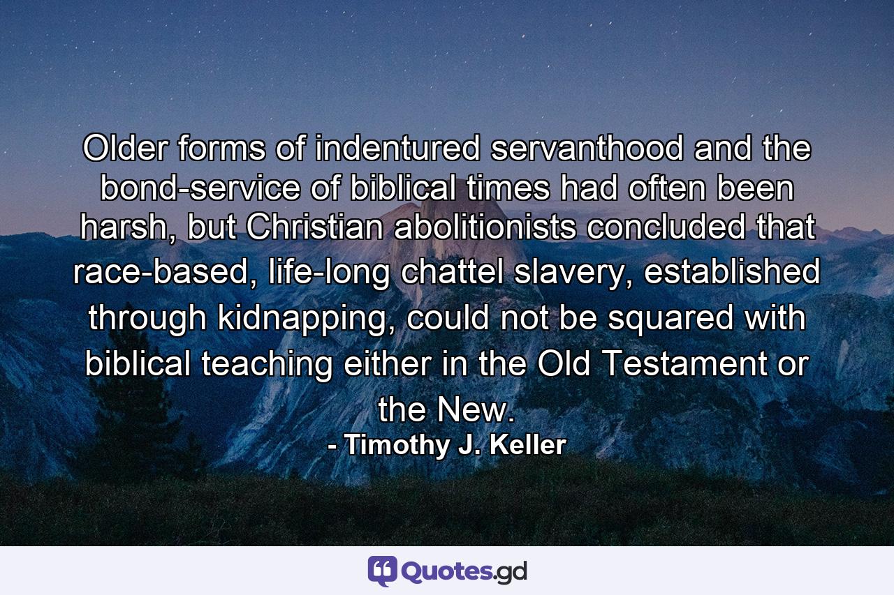 Older forms of indentured servanthood and the bond-service of biblical times had often been harsh, but Christian abolitionists concluded that race-based, life-long chattel slavery, established through kidnapping, could not be squared with biblical teaching either in the Old Testament or the New. - Quote by Timothy J. Keller