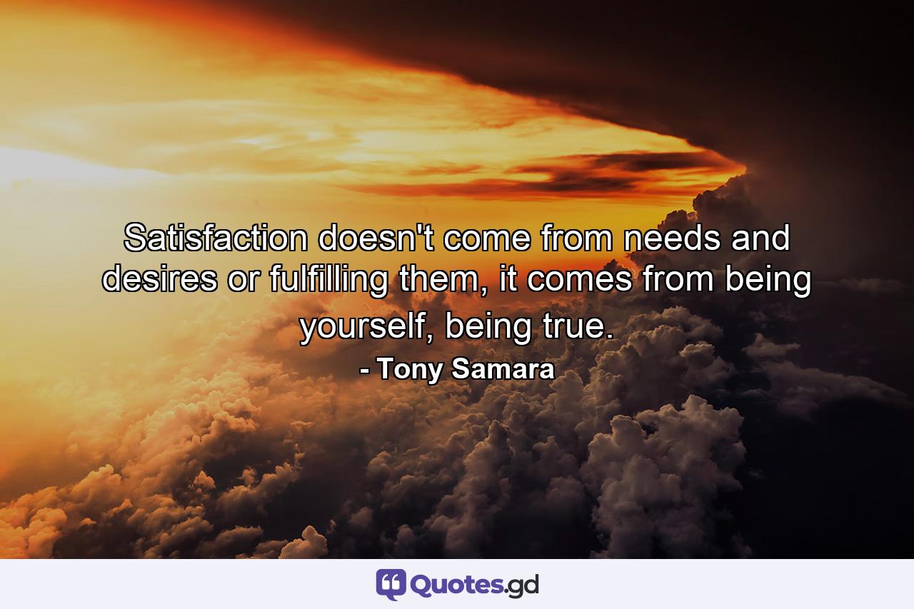 Satisfaction doesn't come from needs and desires or fulfilling them, it comes from being yourself, being true. - Quote by Tony Samara