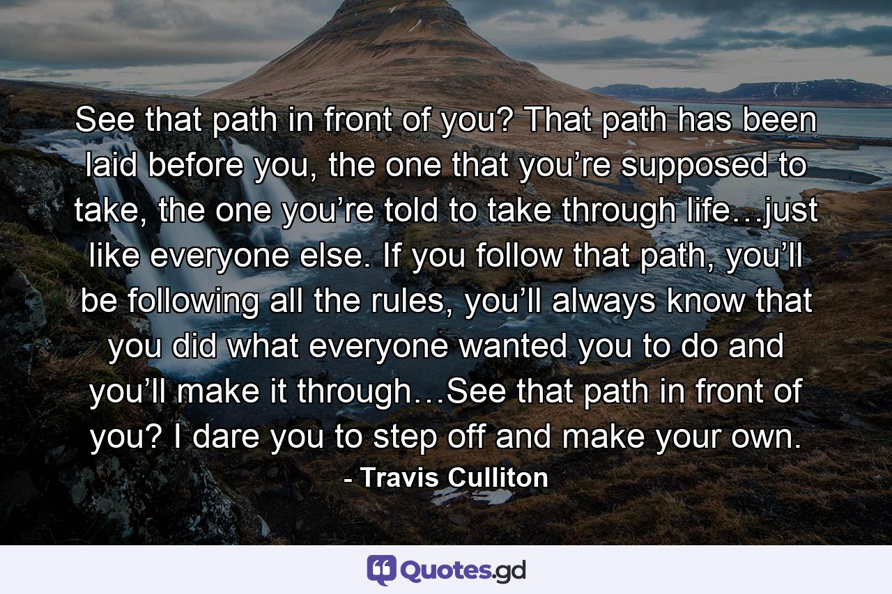 See that path in front of you? That path has been laid before you, the one that you’re supposed to take, the one you’re told to take through life…just like everyone else. If you follow that path, you’ll be following all the rules, you’ll always know that you did what everyone wanted you to do and you’ll make it through…See that path in front of you? I dare you to step off and make your own. - Quote by Travis Culliton