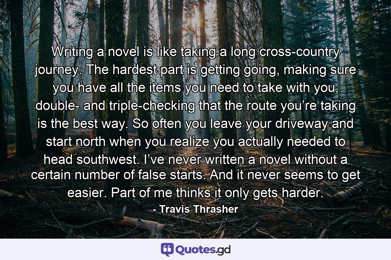 Writing a novel is like taking a long cross-country journey. The hardest part is getting going, making sure you have all the items you need to take with you, double- and triple-checking that the route you’re taking is the best way. So often you leave your driveway and start north when you realize you actually needed to head southwest. I’ve never written a novel without a certain number of false starts. And it never seems to get easier. Part of me thinks it only gets harder. - Quote by Travis Thrasher