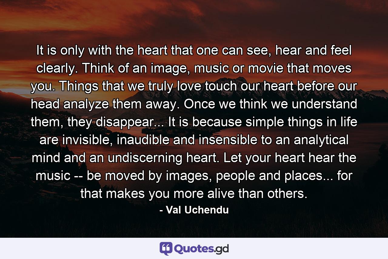 It is only with the heart that one can see, hear and feel clearly. Think of an image, music or movie that moves you. Things that we truly love touch our heart before our head analyze them away. Once we think we understand them, they disappear... It is because simple things in life are invisible, inaudible and insensible to an analytical mind and an undiscerning heart. Let your heart hear the music -- be moved by images, people and places... for that makes you more alive than others. - Quote by Val Uchendu