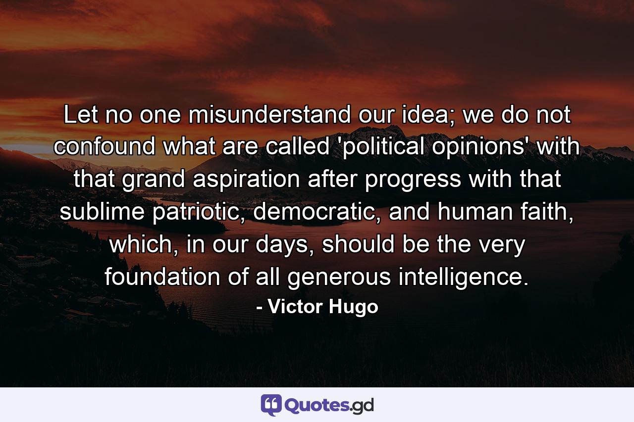 Let no one misunderstand our idea; we do not confound what are called 'political opinions' with that grand aspiration after progress with that sublime patriotic, democratic, and human faith, which, in our days, should be the very foundation of all generous intelligence. - Quote by Victor Hugo