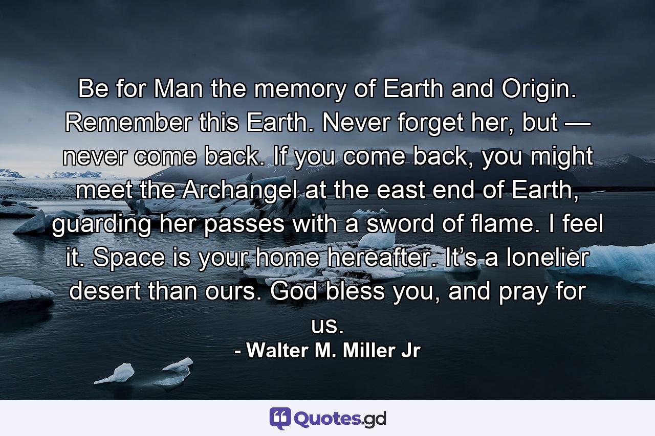 Be for Man the memory of Earth and Origin. Remember this Earth. Never forget her, but — never come back. If you come back, you might meet the Archangel at the east end of Earth, guarding her passes with a sword of flame. I feel it. Space is your home hereafter. It’s a lonelier desert than ours. God bless you, and pray for us. - Quote by Walter M. Miller Jr