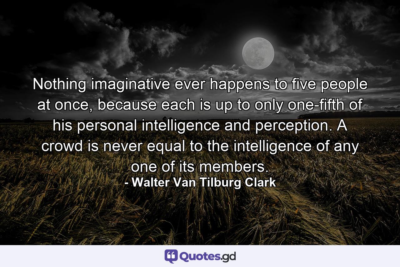 Nothing imaginative ever happens to five people at once, because each is up to only one-fifth of his personal intelligence and perception. A crowd is never equal to the intelligence of any one of its members. - Quote by Walter Van Tilburg Clark