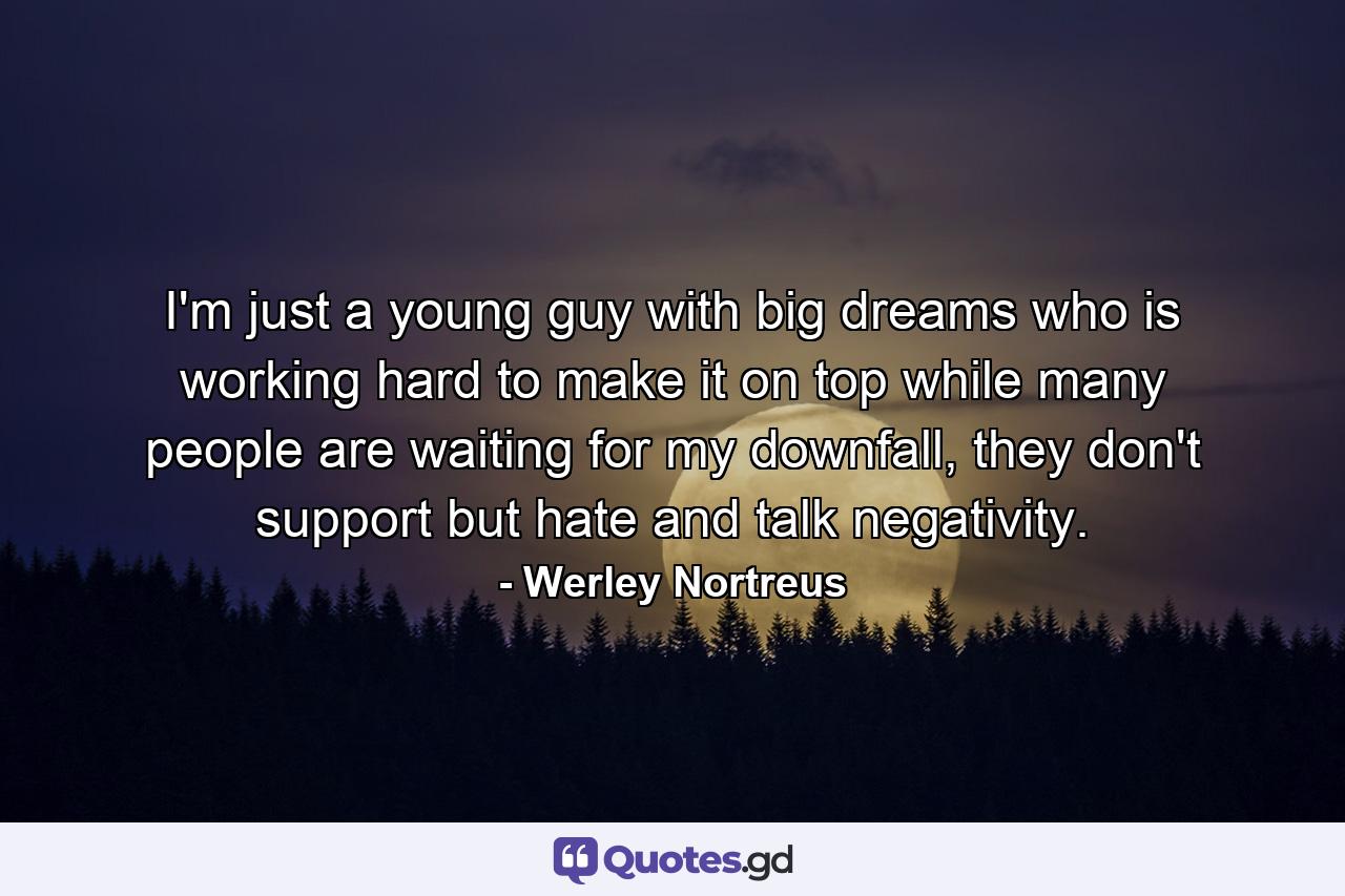 I'm just a young guy with big dreams who is working hard to make it on top while many people are waiting for my downfall, they don't support but hate and talk negativity. - Quote by Werley Nortreus