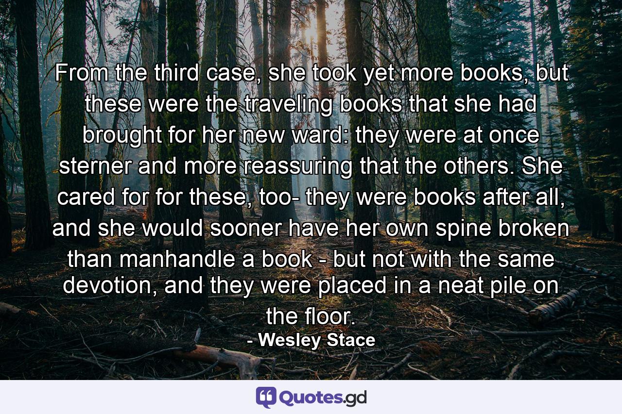 From the third case, she took yet more books, but these were the traveling books that she had brought for her new ward: they were at once sterner and more reassuring that the others. She cared for for these, too- they were books after all, and she would sooner have her own spine broken than manhandle a book - but not with the same devotion, and they were placed in a neat pile on the floor. - Quote by Wesley Stace