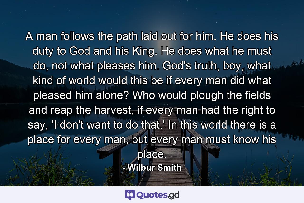 A man follows the path laid out for him. He does his duty to God and his King. He does what he must do, not what pleases him. God's truth, boy, what kind of world would this be if every man did what pleased him alone? Who would plough the fields and reap the harvest, if every man had the right to say, 'I don't want to do that.' In this world there is a place for every man, but every man must know his place. - Quote by Wilbur Smith