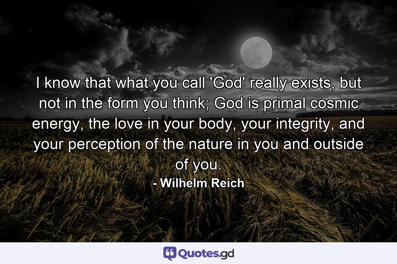 I know that what you call 'God' really exists, but not in the form you think; God is primal cosmic energy, the love in your body, your integrity, and your perception of the nature in you and outside of you. - Quote by Wilhelm Reich