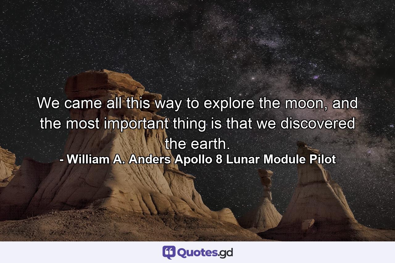 We came all this way to explore the moon, and the most important thing is that we discovered the earth. - Quote by William A. Anders Apollo 8 Lunar Module Pilot