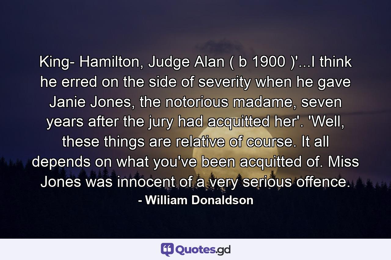 King- Hamilton, Judge Alan ( b 1900 )'...I think he erred on the side of severity when he gave Janie Jones, the notorious madame, seven years after the jury had acquitted her'. 'Well, these things are relative of course. It all depends on what you've been acquitted of. Miss Jones was innocent of a very serious offence. - Quote by William Donaldson