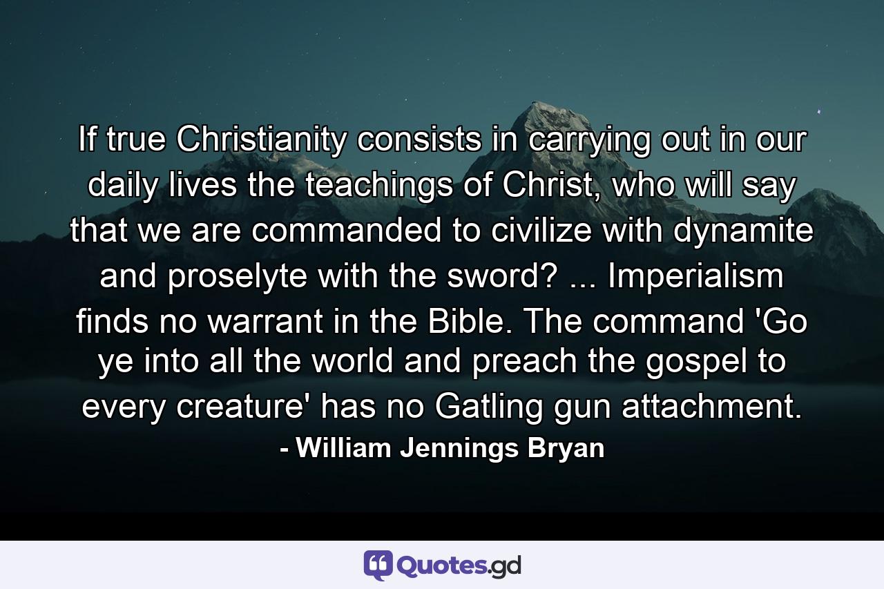 If true Christianity consists in carrying out in our daily lives the teachings of Christ, who will say that we are commanded to civilize with dynamite and proselyte with the sword? ... Imperialism finds no warrant in the Bible. The command 'Go ye into all the world and preach the gospel to every creature' has no Gatling gun attachment. - Quote by William Jennings Bryan