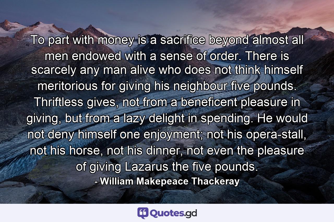 To part with money is a sacrifice beyond almost all men endowed with a sense of order. There is scarcely any man alive who does not think himself meritorious for giving his neighbour five pounds. Thriftless gives, not from a beneficent pleasure in giving, but from a lazy delight in spending. He would not deny himself one enjoyment; not his opera-stall, not his horse, not his dinner, not even the pleasure of giving Lazarus the five pounds. - Quote by William Makepeace Thackeray