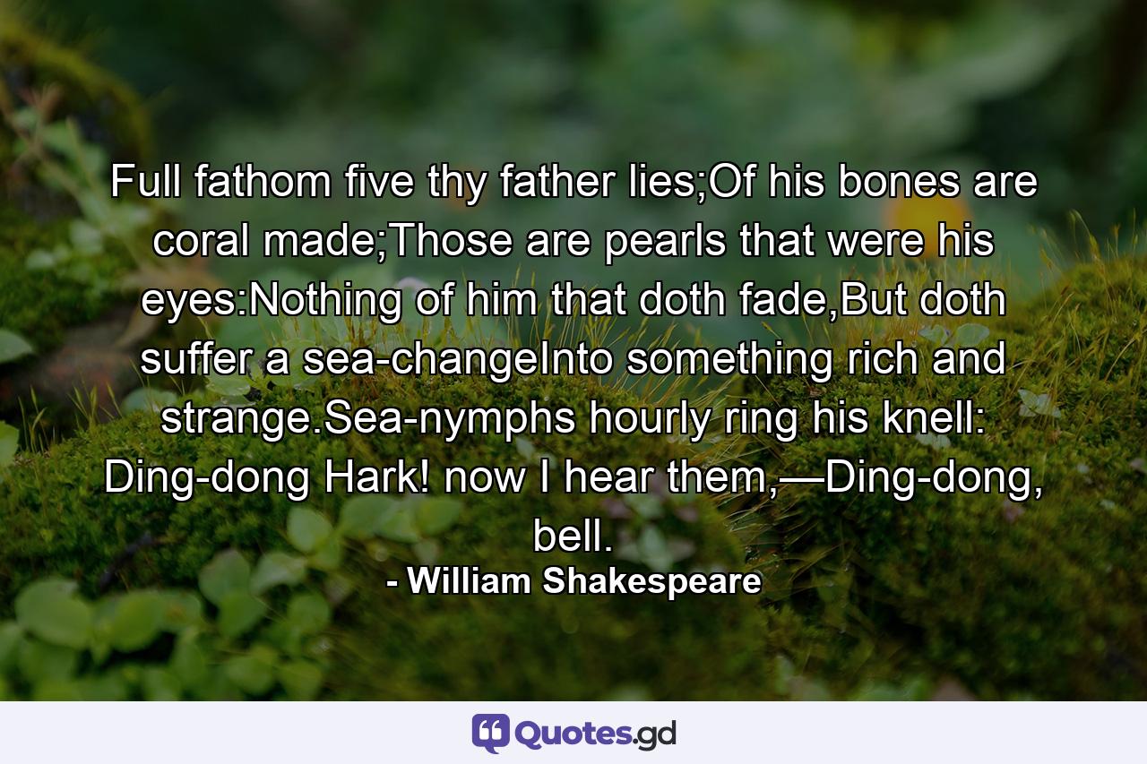 Full fathom five thy father lies;Of his bones are coral made;Those are pearls that were his eyes:Nothing of him that doth fade,But doth suffer a sea-changeInto something rich and strange.Sea-nymphs hourly ring his knell: Ding-dong Hark! now I hear them,—Ding-dong, bell. - Quote by William Shakespeare