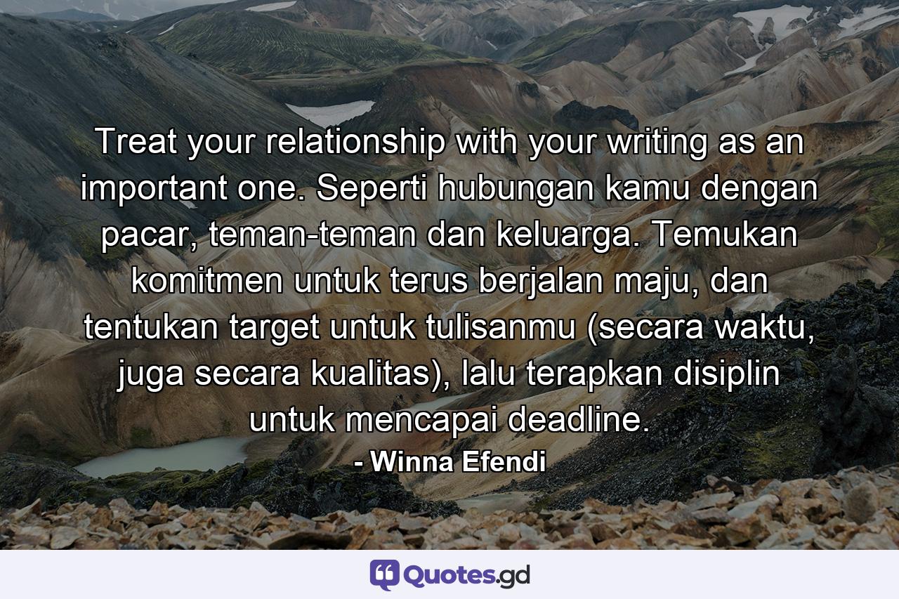 Treat your relationship with your writing as an important one. Seperti hubungan kamu dengan pacar, teman-teman dan keluarga. Temukan komitmen untuk terus berjalan maju, dan tentukan target untuk tulisanmu (secara waktu, juga secara kualitas), lalu terapkan disiplin untuk mencapai deadline. - Quote by Winna Efendi