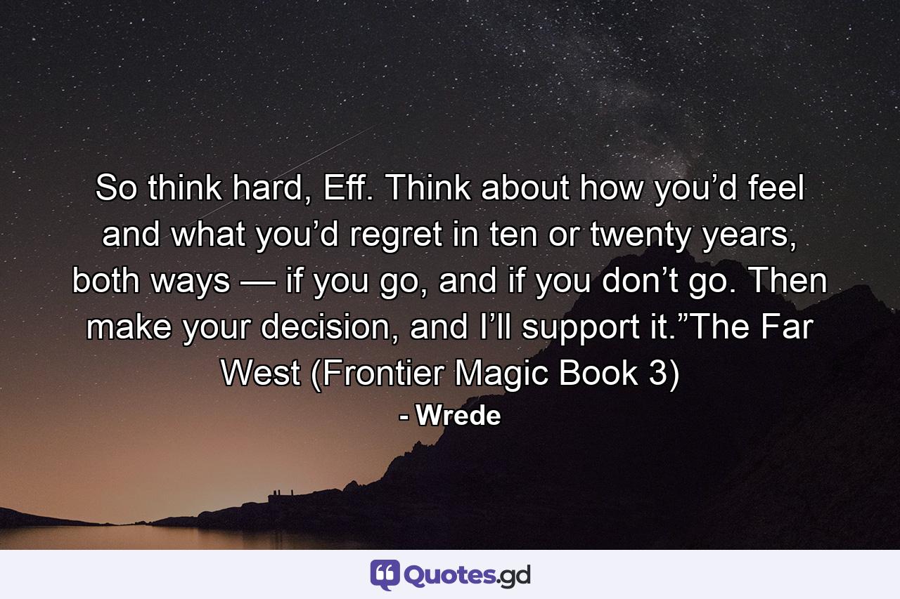 So think hard, Eff. Think about how you’d feel and what you’d regret in ten or twenty years, both ways — if you go, and if you don’t go. Then make your decision, and I’ll support it.”The Far West (Frontier Magic Book 3) - Quote by Wrede