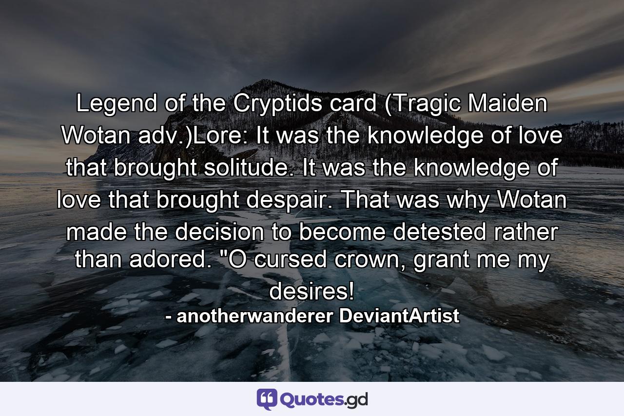 Legend of the Cryptids card (Tragic Maiden Wotan adv.)Lore: It was the knowledge of love that brought solitude. It was the knowledge of love that brought despair. That was why Wotan made the decision to become detested rather than adored. 