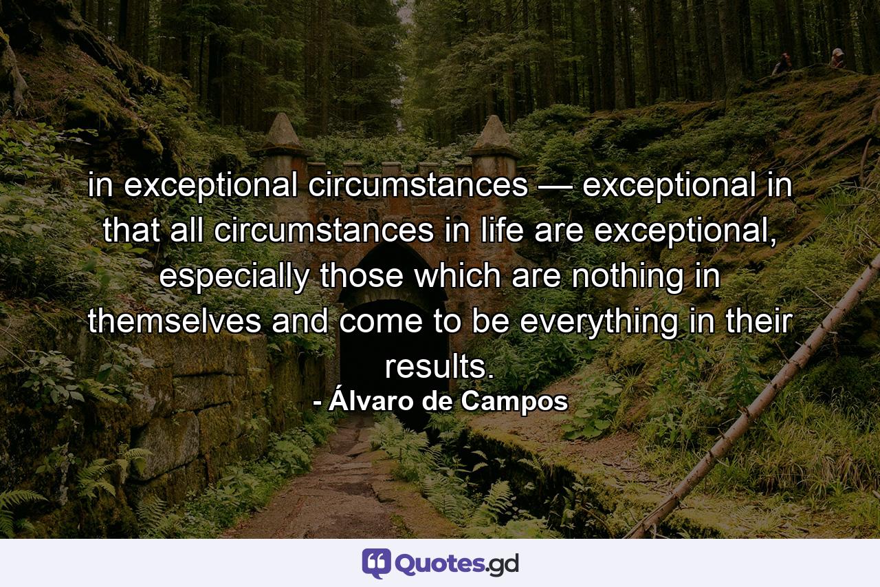 in exceptional circumstances — exceptional in that all circumstances in life are exceptional, especially those which are nothing in themselves and come to be everything in their results. - Quote by Álvaro de Campos