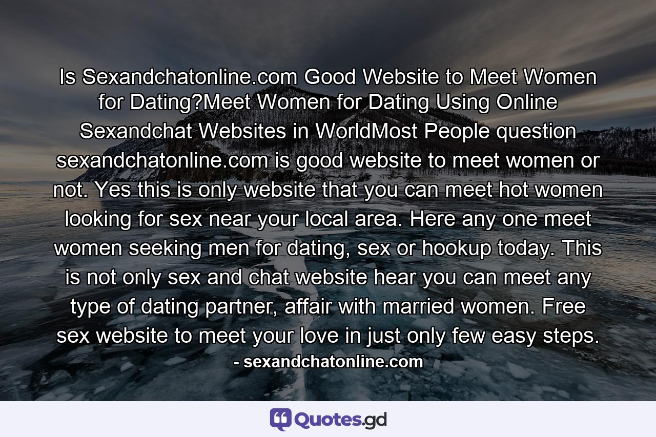 Is Sexandchatonline.com Good Website to Meet Women for Dating?Meet Women for Dating Using Online Sexandchat Websites in WorldMost People question sexandchatonline.com is good website to meet women or not. Yes this is only website that you can meet hot women looking for sex near your local area. Here any one meet women seeking men for dating, sex or hookup today. This is not only sex and chat website hear you can meet any type of dating partner, affair with married women. Free sex website to meet your love in just only few easy steps. - Quote by sexandchatonline.com