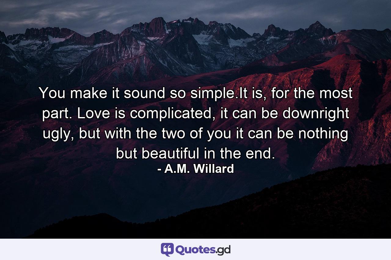 You make it sound so simple.It is, for the most part. Love is complicated, it can be downright ugly, but with the two of you it can be nothing but beautiful in the end. - Quote by A.M. Willard