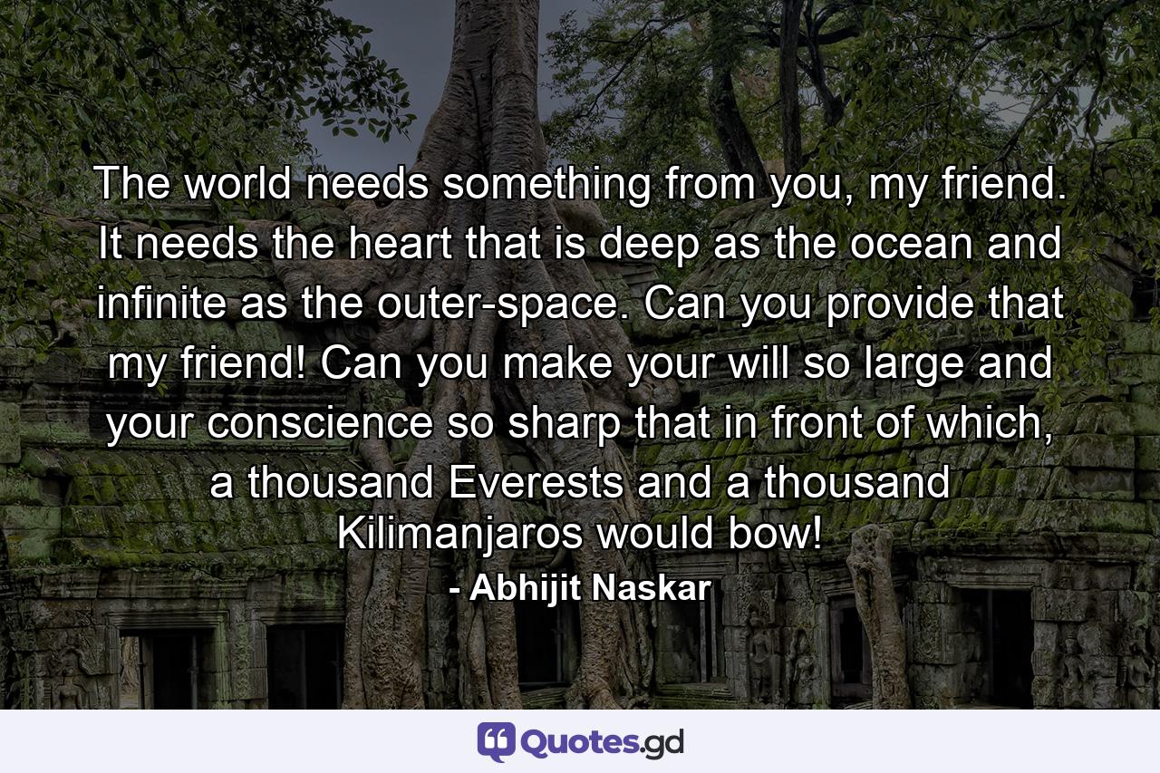 The world needs something from you, my friend. It needs the heart that is deep as the ocean and infinite as the outer-space. Can you provide that my friend! Can you make your will so large and your conscience so sharp that in front of which, a thousand Everests and a thousand Kilimanjaros would bow! - Quote by Abhijit Naskar