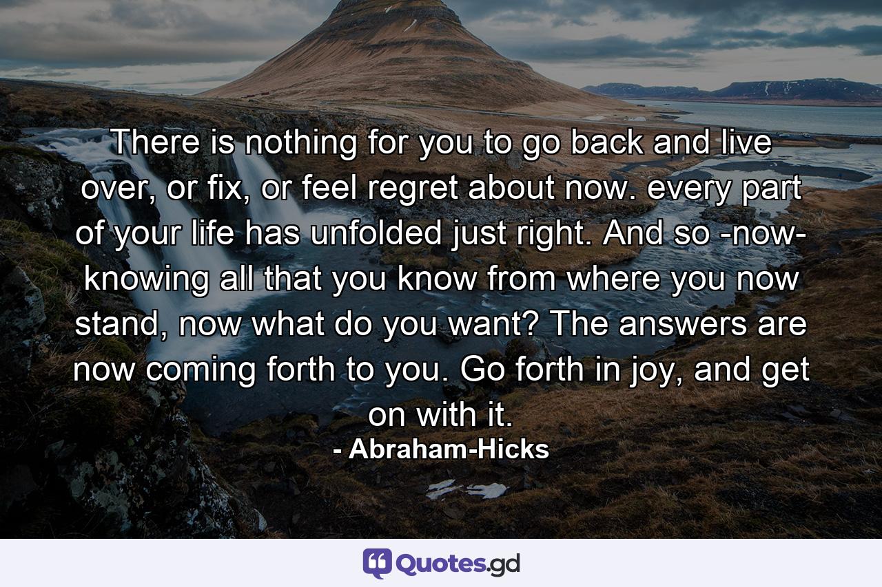 There is nothing for you to go back and live over, or fix, or feel regret about now. every part of your life has unfolded just right. And so -now- knowing all that you know from where you now stand, now what do you want? The answers are now coming forth to you. Go forth in joy, and get on with it. - Quote by Abraham-Hicks