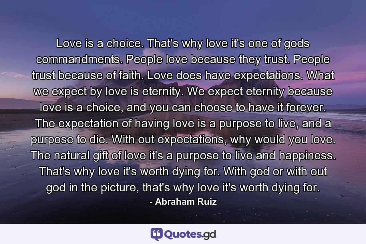 Love is a choice. That's why love it's one of gods commandments. People love because they trust. People trust because of faith. Love does have expectations. What we expect by love is eternity. We expect eternity because love is a choice, and you can choose to have it forever. The expectation of having love is a purpose to live, and a purpose to die. With out expectations, why would you love. The natural gift of love it's a purpose to live and happiness. That's why love it's worth dying for. With god or with out god in the picture, that's why love it's worth dying for. - Quote by Abraham Ruiz