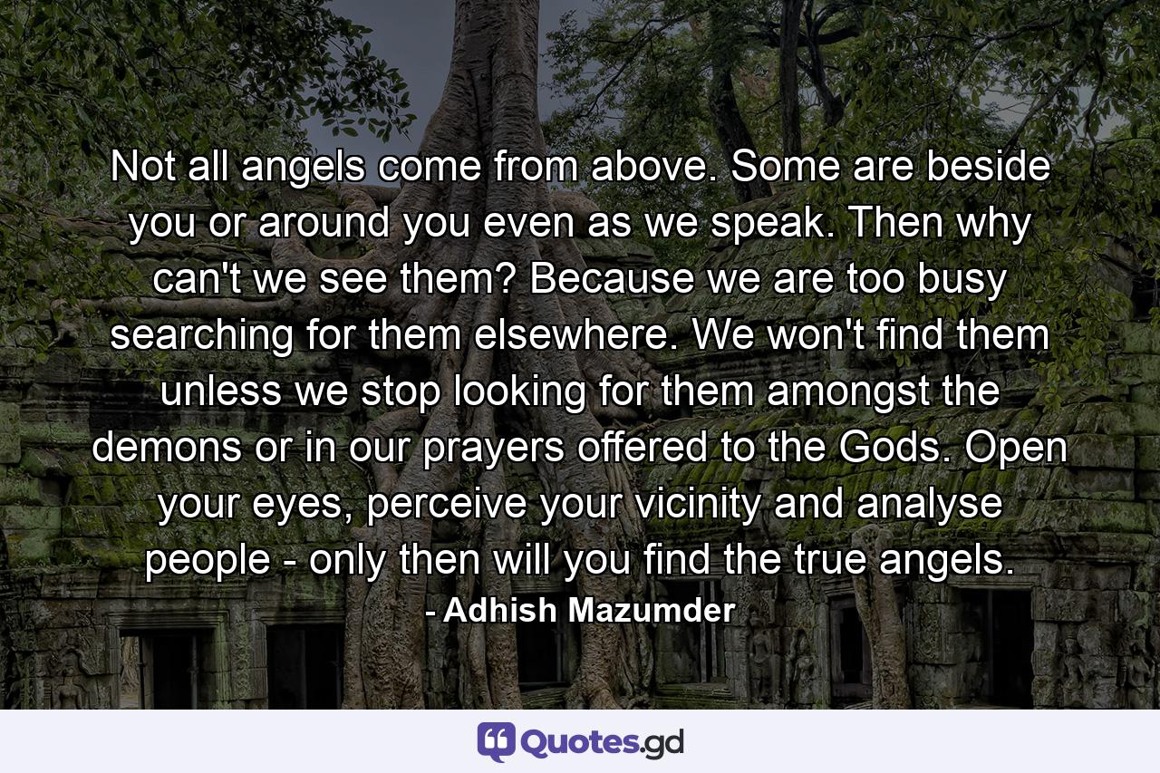 Not all angels come from above. Some are beside you or around you even as we speak. Then why can't we see them? Because we are too busy searching for them elsewhere. We won't find them unless we stop looking for them amongst the demons or in our prayers offered to the Gods. Open your eyes, perceive your vicinity and analyse people - only then will you find the true angels. - Quote by Adhish Mazumder