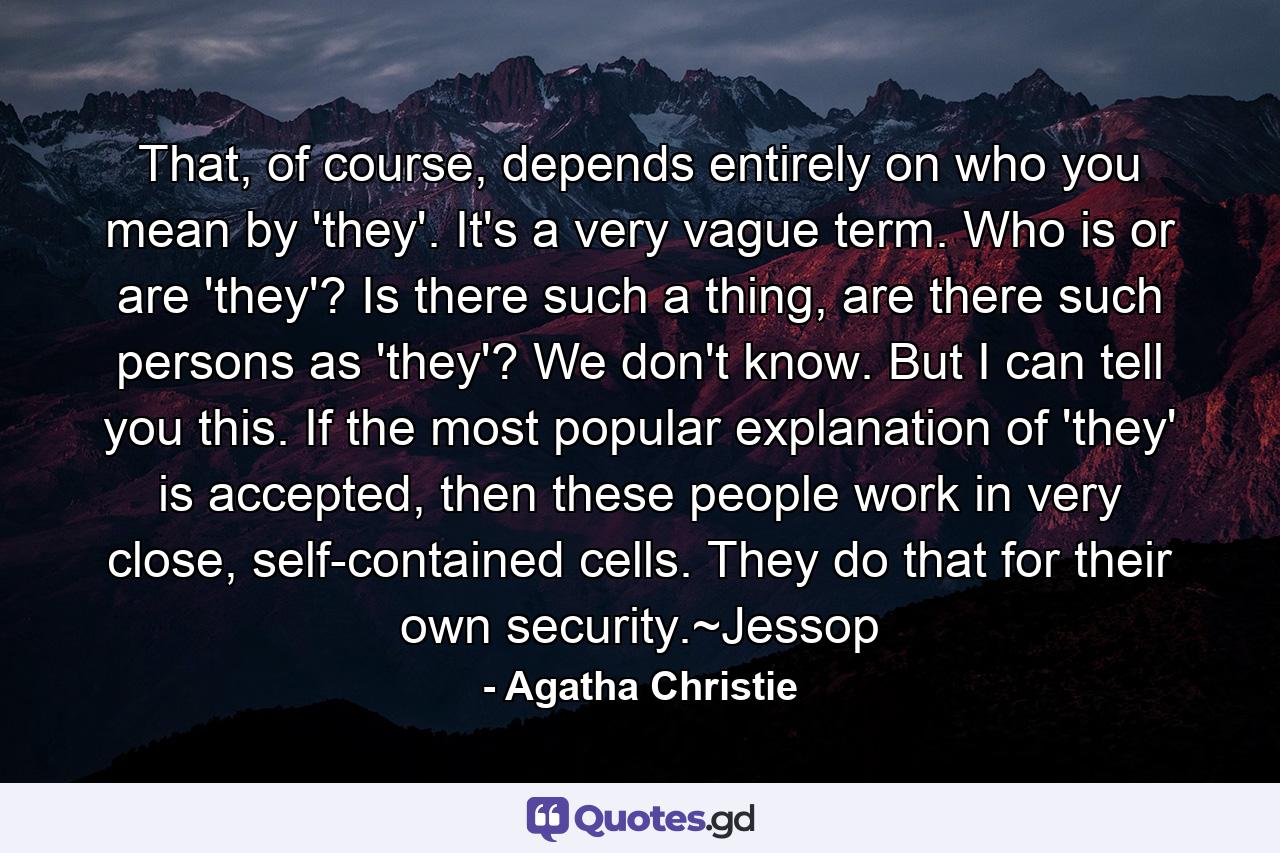 That, of course, depends entirely on who you mean by 'they'. It's a very vague term. Who is or are 'they'? Is there such a thing, are there such persons as 'they'? We don't know. But I can tell you this. If the most popular explanation of 'they' is accepted, then these people work in very close, self-contained cells. They do that for their own security.~Jessop - Quote by Agatha Christie