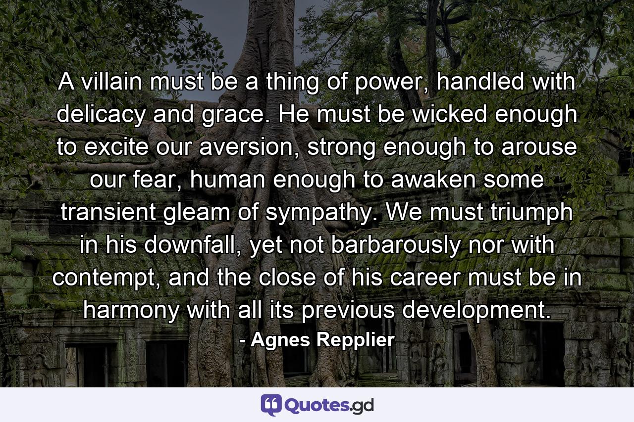 A villain must be a thing of power, handled with delicacy and grace. He must be wicked enough to excite our aversion, strong enough to arouse our fear, human enough to awaken some transient gleam of sympathy. We must triumph in his downfall, yet not barbarously nor with contempt, and the close of his career must be in harmony with all its previous development. - Quote by Agnes Repplier