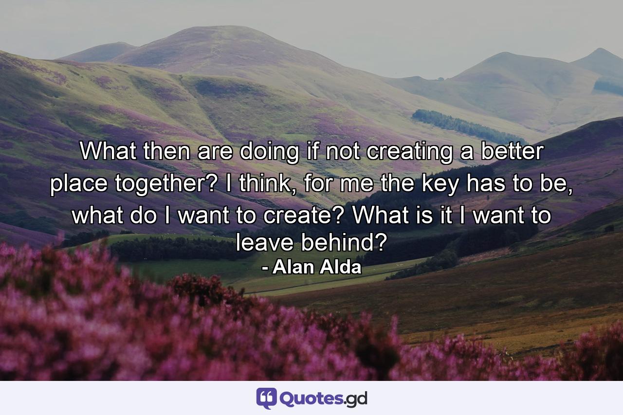 What then are doing if not creating a better place together? I think, for me the key has to be, what do I want to create? What is it I want to leave behind? - Quote by Alan Alda