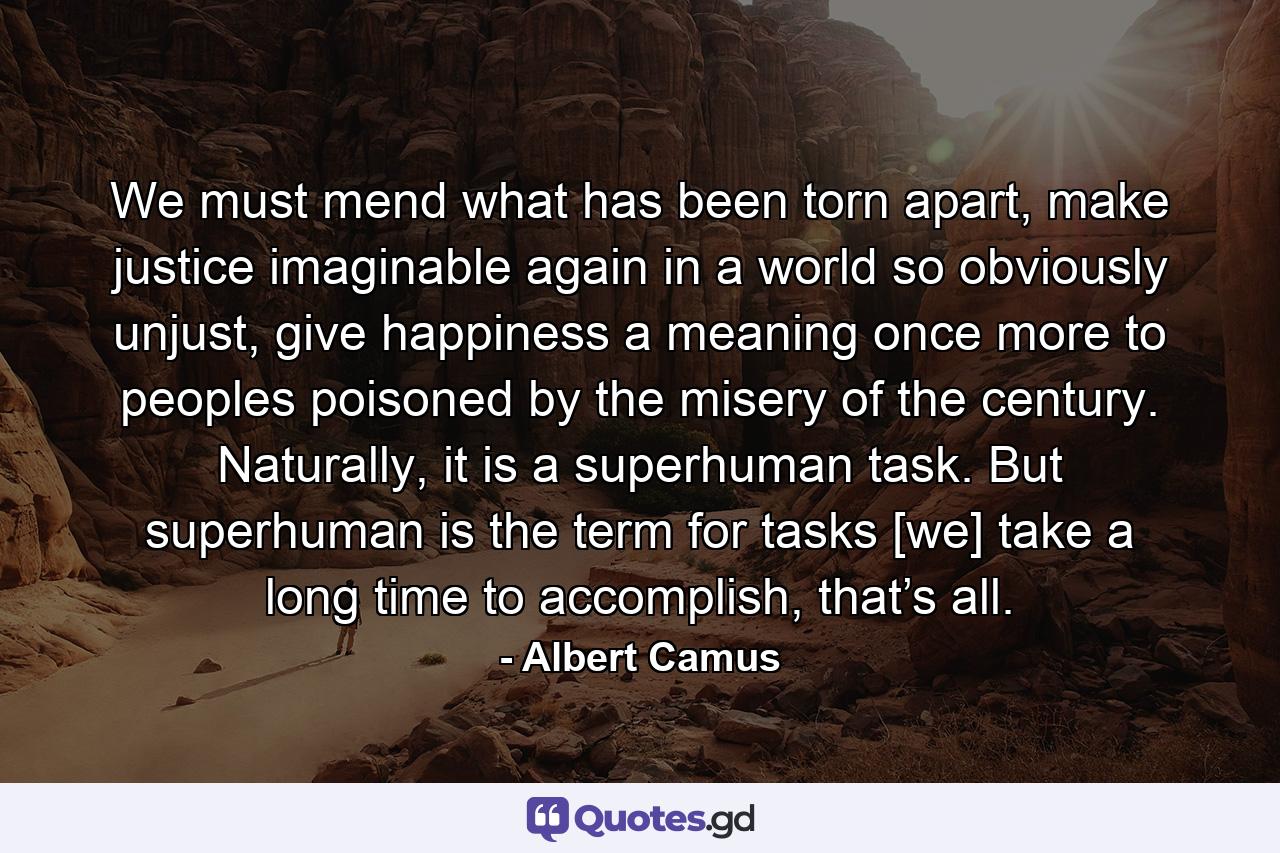 We must mend what has been torn apart, make justice imaginable again in a world so obviously unjust, give happiness a meaning once more to peoples poisoned by the misery of the century. Naturally, it is a superhuman task. But superhuman is the term for tasks [we] take a long time to accomplish, that’s all. - Quote by Albert Camus
