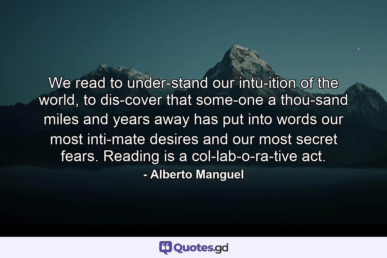 We read to under­stand our intu­ition of the world, to dis­cover that some­one a thou­sand miles and years away has put into words our most inti­mate desires and our most secret fears. Reading is a col­lab­o­ra­tive act. - Quote by Alberto Manguel