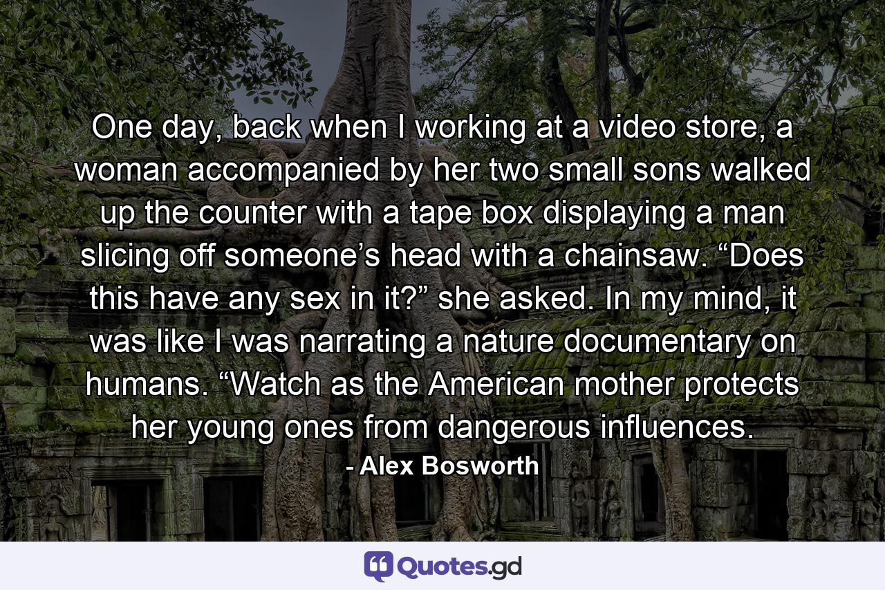 One day, back when I working at a video store, a woman accompanied by her two small sons walked up the counter with a tape box displaying a man slicing off someone’s head with a chainsaw. “Does this have any sex in it?” she asked. In my mind, it was like I was narrating a nature documentary on humans. “Watch as the American mother protects her young ones from dangerous influences. - Quote by Alex Bosworth