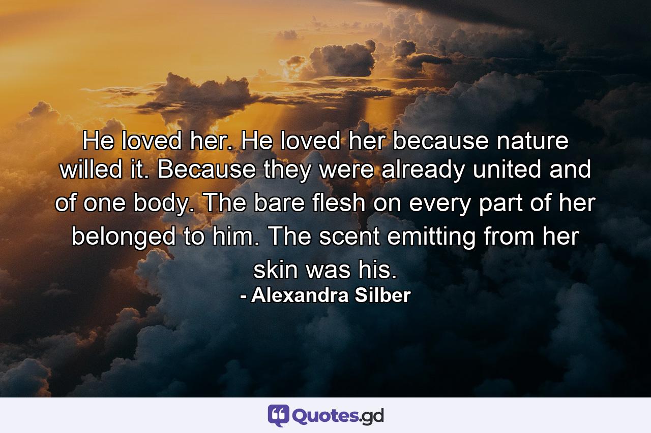 He loved her. He loved her because nature willed it. Because they were already united and of one body. The bare flesh on every part of her belonged to him. The scent emitting from her skin was his. - Quote by Alexandra Silber