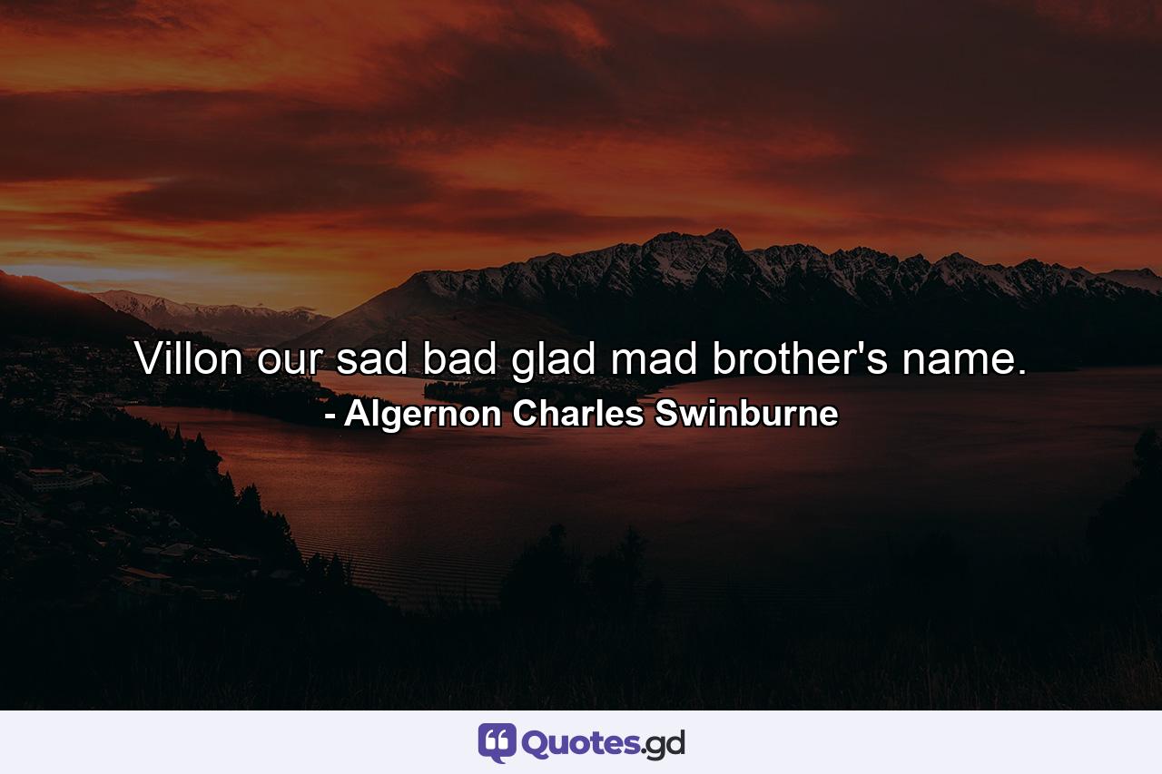 Villon  our sad bad glad mad brother's name. - Quote by Algernon Charles Swinburne