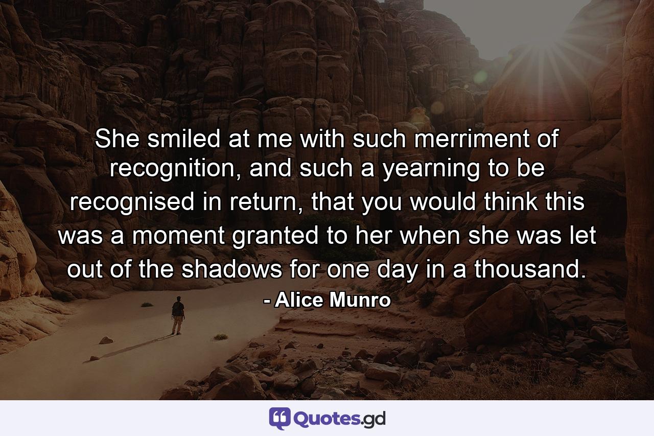 She smiled at me with such merriment of recognition, and such a yearning to be recognised in return, that you would think this was a moment granted to her when she was let out of the shadows for one day in a thousand. - Quote by Alice Munro